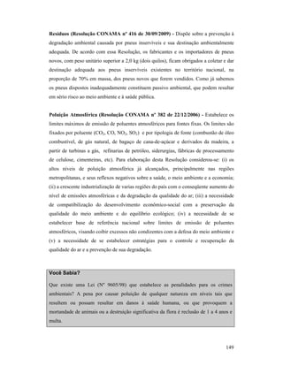 149
Resíduos (Resolução CO AMA nº 416 de 30/09/2009) - Dispõe sobre a prevenção à
degradação ambiental causada por pneus inservíveis e sua destinação ambientalmente
adequada. De acordo com essa Resolução, os fabricantes e os importadores de pneus
novos, com peso unitário superior a 2,0 kg (dois quilos), ficam obrigados a coletar e dar
destinação adequada aos pneus inservíveis existentes no território nacional, na
proporção de 70% em massa, dos pneus novos que forem vendidos. Como já sabemos
os pneus dispostos inadequadamente constituem passivo ambiental, que podem resultar
em sério risco ao meio ambiente e à saúde pública.
Poluição Atmosférica (Resolução CO AMA nº 382 de 22/12/2006) - Estabelece os
limites máximos de emissão de poluentes atmosféricos para fontes fixas. Os limites são
fixados por poluente (CO2, CO, NO2, SO2) e por tipologia de fonte (combustão de óleo
combustível, de gás natural, de bagaço de cana-de-açúcar e derivados da madeira, a
partir de turbinas a gás, refinarias de petróleo, siderurgias, fábricas de processamento
de celulose, cimenteiras, etc). Para elaboração desta Resolução considerou-se: (i) os
altos níveis de poluição atmosférica já alcançados, principalmente nas regiões
metropolitanas, e seus reflexos negativos sobre a saúde, o meio ambiente e a economia;
(ii) a crescente industrialização de varias regiões do país com o conseqüente aumento do
nível de emissões atmosféricas e da degradação da qualidade do ar; (iii) a necessidade
de compatibilização do desenvolvimento econômico-social com a preservação da
qualidade do meio ambiente e do equilíbrio ecológico; (iv) a necessidade de se
estabelecer base de referência nacional sobre limites de emissão de poluentes
atmosféricos, visando coibir excessos não condizentes com a defesa do meio ambiente e
(v) a necessidade de se estabelecer estratégias para o controle e recuperação da
qualidade do ar e a prevenção de sua degradação.
Você Sabia?
Que existe uma Lei (Nº 9605/98) que estabelece as penalidades para os crimes
ambientais? A pena por causar poluição de qualquer natureza em níveis tais que
resultem ou possam resultar em danos à saúde humana, ou que provoquem a
mortandade de animais ou a destruição significativa da flora é reclusão de 1 a 4 anos e
multa.
 