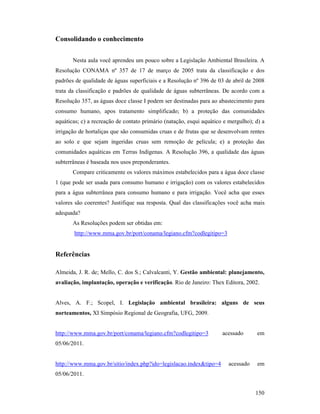 150
Consolidando o conhecimento
Nesta aula você aprendeu um pouco sobre a Legislação Ambiental Brasileira. A
Resolução CONAMA nº 357 de 17 de março de 2005 trata da classificação e dos
padrões de qualidade de águas superficiais e a Resolução nº 396 de 03 de abril de 2008
trata da classificação e padrões de qualidade de águas subterrâneas. De acordo com a
Resolução 357, as águas doce classe I podem ser destinadas para ao abastecimento para
consumo humano, apos tratamento simplificado; b) a proteção das comunidades
aquáticas; c) a recreação de contato primário (natação, esqui aquático e mergulho); d) a
irrigação de hortaliças que são consumidas cruas e de frutas que se desenvolvam rentes
ao solo e que sejam ingeridas cruas sem remoção de película; e) a proteção das
comunidades aquáticas em Terras Indígenas. A Resolução 396, a qualidade das águas
subterrâneas é baseada nos usos preponderantes.
Compare criticamente os valores máximos estabelecidos para a água doce classe
1 (que pode ser usada para consumo humano e irrigação) com os valores estabelecidos
para a água subterrânea para consumo humano e para irrigação. Você acha que esses
valores são coerentes? Justifique sua resposta. Qual das classificações você acha mais
adequada?
As Resoluções podem ser obtidas em:
http://www.mma.gov.br/port/conama/legiano.cfm?codlegitipo=3
Referências
Almeida, J. R. de; Mello, C. dos S.; Calvalcanti, Y. Gestão ambiental: planejamento,
avaliação, implantação, operação e verificação. Rio de Janeiro: Thex Editora, 2002.
Alves, A. F.; Scopel, I. Legislação ambiental brasileira: alguns de seus
norteamentos, XI Simpósio Regional de Geografia, UFG, 2009.
http://www.mma.gov.br/port/conama/legiano.cfm?codlegitipo=3 acessado em
05/06/2011.
http://www.mma.gov.br/sitio/index.php?ido=legislacao.index&tipo=4 acessado em
05/06/2011.
 