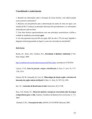 153
Consolidando o conhecimento
1. Baseado nas informações sobre a formação da crosta terrestre, você saberia propor
como ocorrem os terremotos?
2. Descreva um procedimento para a determinação da acidez de solos em água e em
solução de KCl. Evidencie as principais diferenças dos procedimentos e as informações
fornecidas por cada um deles.
3. Liste duas técnicas espectrométricas com suas principais características e defina a
unidade de medida de concentração ppm.
4. Um solo apresenta cerca de 40% de argila, 60% de silte e 75% de areia. Segundo o
diagrama textural apresentado na figura 4, como este solo pode ser classificado?
Referências
Rocha, J.C., Rosa, A.H., Cardoso, A.A., Introdução à Química Ambiental, 2a
Ed.,
Porto Alegre, 2009.
http://vestibular.uol.com.br/ultnot/resumos/ult2762u1.jhtm, acessada em 27/02/2010.
Ladeira, F.S.B., Solos do passado: origem e identificação, R. Bras. Ci. Solo, 34, 1773-
1786, 2010.
Ferreira, M. M., Fernandes, B., Curi, N., Mineralogia da fração argila e estrutura de
latossolos da região sudeste do Brasil, R. Bras. Ci. Solo, 23, 507-514, 1999.
Ker, J.C., Latossolos do Brasil:uma revisão, Geonomos, 5(1):17-40.
Rosa, A.H., Rocha, J.C., Fluxos de matéria e energia no reservatório solo: da origem
à importância para a vida, Cadernos Temáticos de Química Nova na Escola, 5, 7-17,
2003.
Zimback, C.R.L., Formação de solos, GEPAG, FCA-UNESP, Botucatu, 2003.
 