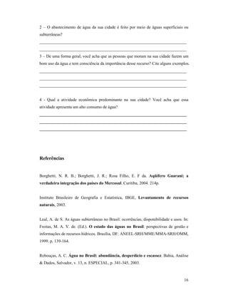 16
2 – O abastecimento de água da sua cidade é feito por meio de águas superficiais ou
subterrâneas?
______________________________________________________________________
______________________________________________________________________
3 – De uma forma geral, você acha que as pessoas que moram na sua cidade fazem um
bom uso da água e tem consciência da importância desse recurso? Cite alguns exemplos.
______________________________________________________________________
______________________________________________________________________
______________________________________________________________________
4 - Qual a atividade econômica predominante na sua cidade? Você acha que essa
atividade apresenta um alto consumo de água?
_______________________________________________________________
_______________________________________________________________
_______________________________________________________________
Referências
Borghetti, N. R. B.; Borghetti, J. R.; Rosa Filho, E. F da. Aqüífero Guarani: a
verdadeira integração dos países do Mercosul. Curitiba, 2004. 214p.
Instituto Brasileiro de Geografia e Estatística, IBGE, Levantamento de recursos
naturais, 2003.
Leal, A. de S. As águas subterrâneas no Brasil: ocorrências, disponibilidade e usos. In:
Freitas, M. A. V. de. (Ed.). O estado das águas no Brasil: perspectivas de gestão e
informações de recursos hídricos. Brasília, DF: ANEEL-SRH/MME/MMA-SRH/OMM,
1999. p. 139-164.
Rebouças, A. C. Água no Brasil: abundância, desperdício e escassez. Bahia, Análise
& Dados, Salvador, v. 13, n. ESPECIAL, p. 341-345, 2003.
 