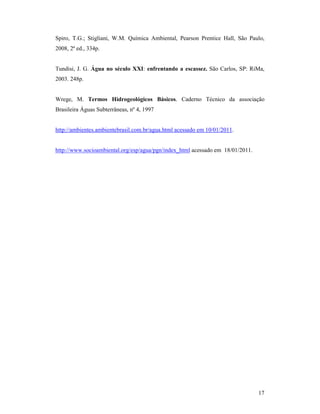 17
Spiro, T.G.; Stigliani, W.M. Química Ambiental, Pearson Prentice Hall, São Paulo,
2008, 2ª ed., 334p.
Tundisi, J. G. Água no século XXI: enfrentando a escassez. São Carlos, SP: RiMa,
2003. 248p.
Wrege, M. Termos Hidrogeológicos Básicos. Caderno Técnico da associação
Brasileira Águas Subterrâneas, nº 4, 1997
http://ambientes.ambientebrasil.com.br/agua.html acessado em 10/01/2011.
http://www.socioambiental.org/esp/agua/pgn/index_html acessado em 18/01/2011.
 