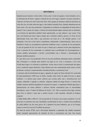 19
HISTÓRICO
Quando poucos homens viviam sobre a Terra, estes viviam em grupos e eram nômades, isto é,
se alimentavam de frutas, vegetais e animais de um certo lugar e quando a escassez aumentava,
viajavam em busca de outro local mais farto. Estes grupos de humanos andavam próximos ao
curso dos rios, de onde retiravam água, e não tinham moradias fixas. Quando abandonavam um
local, todo o lixo que eles produziam e dispunham no ambiente era degradado de forma lenta e
natural. Com o passar do tempo, o homem foi domesticando alguns animais para se alimentar,
e as técnicas de agricultura também foram aprimoradas, ou seja, plantar o que comer. Com
isso, este homem que antes viajava sempre que o alimento acabava, passou a se fixar em um
determinado local, pois tinha o que precisava em torno de si. De nômade passou a ser
sedentário. Com isso se deu início à manufatura, urbanização e industrialização. Junto com os
benefícios vieram as conseqüências ambientais maléficas como o acúmulo de lixo produzido.
A taxa de geração de lixo era maior do que o tempo que a natureza levaria para degenerá-lo.
Com o aumento do lixo acumulado, as condições para a proliferação de microorganismos e
insetos também aumentaram e devido à proximidade com o homem, a disseminação de
doenças também aumentou.
E o que fazer com o lixo produzido? Este era um sério problema enfrentado desde o primórdio
das civilizações e a solução mais intuitiva era jogar no rio. Com a correnteza, o lixo seria
levado para longe e se evitariam os problemas. Assim, deu-se início à contaminação das águas
com o conhecido esgoto doméstico. Hoje sabemos que esta contaminação pode causar a morte
de plantas e animais, comprometendo irremediavelmente o ecossistema local.
A primeira rede de distribuição de água e captação de esgoto de forma eficiente foi construída
há aproximadamente 4.000 anos na Índia. Grandes tubos feitos de argila levavam as águas
residuais e os detritos para canais cobertos que corriam pelas ruas e desembocavam nos
campos, adubando e regando as colheitas. Algumas cidades da antiga Grécia e a maioria das
cidades romanas também dispunham de sistemas de esgotos. A população obtinha água para o
abastecimento em fontes públicas e utilizava latrinas comunitárias para as necessidades
fisiológicas, como a Toalete de Ephesus do século 1 d.C. Sob os assentos havia água corrente
para levar os dejetos e para que o usuário lavasse a mão esquerda, utilizada na limpeza
corporal.
A Idade Média (400 a 1400 d.C.) foi um período de 10 séculos sem avanços sanitários. Lixo de
todo tipo se acumulava nas ruas, facilitando a proliferação de ratos e criando sérios problemas
de saúde pública um dos mais graves foi a epidemia da peste bubônica, que só na Europa,
causou a morte de cerca de 25 milhões de pessoas.
No final do século XVIII, com a Revolução Industrial, a população das cidades aumentou
muito causando agravamento do acúmulo de lixo e excrementos nas ruas. Isso tornou
 