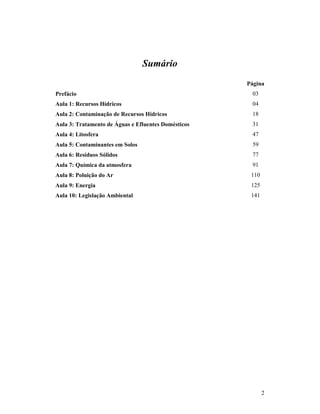 2
Sumário
Página
Prefácio 03
Aula 1: Recursos Hídricos 04
Aula 2: Contaminação de Recursos Hídricos 18
Aula 3: Tratamento de Águas e Efluentes Domésticos 31
Aula 4: Litosfera 47
Aula 5: Contaminantes em Solos 59
Aula 6: Resíduos Sólidos 77
Aula 7: Química da atmosfera 91
Aula 8: Poluição do Ar 110
Aula 9: Energia 125
Aula 10: Legislação Ambiental 141
 