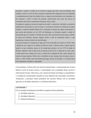 20
necessária e urgente a criação de um sistema de esgotos que desse conta da demanda, caso
contrário, corria-se o risco de deter o progresso industrial pelo surgimento de novas epidemias
e conseqüentemente êxodo das cidades.Como os esgotos eram descartados sem tratamento, os
rios passaram a sofrer os efeitos da poluição, caracterizados pela morte dos peixes, do
ecossistema, bem como a transmissão de doenças como a cólera.
Na Inglaterra surgiram as primeiras tentativas de medir e caracterizar a poluição, os primeiros
regulamentos de proteção aos cursos d’água e os primeiros processos de tratamento de águas
residuais. A primeira medida adotada foi a construção de sistemas de esgotos subterrâneos, o
que ocorreu pela primeira vez em 1843 em Hamburgo, na Alemanha, quando a cidade foi
reconstruída após um incêndio. Cientistas do século XIX concentraram esforços para combater
as causas das diferentes doenças surgidas devido à falta de saneamento básico, o que
impulsionou o desenvolvimento da microbiologia.
A primeira Estação de Tratamento de Água (ETA) foi construída em Londres em 1829 e tinha
a função de coar a água do rio Tâmisa em filtros de areia. A idéia de tratar o esgoto antes de
lançá-lo ao meio ambiente, porém, só foi testada pela primeira vez em 1874 na cidade de
Windsor, Inglaterra. Não se sabia como as doenças saíam do lixo e chegavam ao nosso corpo.
A idéia inicial é que vinham do ar, pois o volume de ar respirado por dia é muito superior ao
volume de água ingerido. Porém com a descoberta de que doenças letais da época (como a
cólera e a febre tifóide) eram transmitidas pela água, técnicas de filtração e a cloração foram
mais amplamente estudadas e empregadas.
Como podemos verificar pelo texto descrito anteriormente, a contaminação dos recursos
hídricos ocorre há muitos séculos e a preocupação com a qualidade destes recursos é
relativamente recente. Além disso, com o desenvolvimento tecnológico as quantidades e
a variedade de contaminantes lançados no meio ambiente têm aumentado visivelmente.
Atualmente, a principais fontes poluidoras dos recursos hídricos são as atividades
agrícolas, as atividades industriais e os efluentes domésticos.
ATIVIDADE 1
Cite 2 exemplos de poluentes associados às seguintes fontes poluidoras:
1) atividades agrícolas: _______________________________________________
2) atividades industriais: ______________________________________________
3) efluentes domésticos: ______________________________________________
 