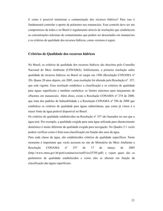21
E como é possível minimizar a contaminação dos recursos hídricos? Para isso é
fundamental controlar o aporte de poluentes nos mananciais. Esse controle deve ser um
compromisso de todos e no Brasil é regulamento através de resoluções que estabelecem
as concentrações máximas de contaminantes que podem ser descartados em mananciais
e os critérios de qualidade dos recursos hídricos, como veremos à seguir.
Critérios de Qualidade dos recursos hídricos
No Brasil, os critérios de qualidade dos recursos hídricos são descritos pelo Conselho
Nacional do Meio Ambiente (CONAMA). Infelizmente, a primeira resolução sobre
qualidade de recursos hídricos no Brasil só surgiu em 1986 (Resolução CONAMA nº
20). Quase 20 anos depois, em 2005, essa resolução foi alterada pela Resolução nº 357,
que está vigente. Essa resolução estabelece a classificação e os critérios de qualidade
para águas superficiais e também estabelece os limites máximos para lançamento de
efluentes em mananciais. Além disso, existe a Resolução CONAMA nº 274 de 2000,
que trata dos padrões de balneabilidade e a Resolução CONAMA nº 396 de 2008 que
estabelece os critérios de qualidade para águas subterrâneas, que como já vimos é a
maior fonte de água potável disponível no Brasil.
Os critérios de qualidade estabelecidos na Resolução nº 357 são baseados no uso que a
água terá. Por exemplo, a qualidade exigida para uma água utilizada para abastecimento
doméstico é muito diferente da qualidade exigida para navegação. No Quadro 2.1 vocês
podem verificar como é feita essa classificação em função dos usos da água.
Para cada classe de água, são estabelecidos critérios de qualidade específicos. Neste
momento é importante que vocês acessem no site do Ministério do Meio Ambiente a
Resolução CONAMA nº 357 de 17 de março de 2005
(http://www.mma.gov.br/port/conama/res/res05/res35705.pdf) e vejam quais são os
parâmetros de qualidade estabelecidos e como eles se alteram em função da
classificação das águas superficiais.
 