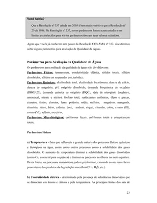 23
Você Sabia?
Que a Resolução nº 357 criada em 2005 é bem mais restritiva que a Resolução nº
20 de 1986. Na Resolução nº 357, novos parâmetros foram acrescentados e os
limites estabelecidos para vários parâmetros tiveram seus valores reduzidos.
Agora que vocês já conhecem um pouco da Resolução CONAMA nº 357, discutiremos
sobre alguns parâmetros para avaliação da Qualidade de Águas.
Parâmetros para Avaliação da Qualidade de Águas
Os parâmetros para avaliação da qualidade de águas são divididos em:
Parâmetros Físicos: temperatura, condutividade elétrica, sólidos totais, sólidos
dissolvidos, sólidos em suspensão, cor, turbidez;
Parâmetros Químicos: alcalinidade total, alcalinidade bicarbonato, dureza de cálcio,
dureza de magnésio, pH, oxigênio dissolvido, demanda bioquímica de oxigênio
(DBO5,20), demanda química de oxigênio (DQO), série de nitrogênio (orgânico,
amoniacal, nitrato e nitrito), fósforo total, surfactantes aniônicos, óleos e graxas,
cianetos, fenóis, cloretos, ferro, potássio, sódio, sulfetos, magnésio, manganês,
alumínio, zinco, bário, cádmio, boro, arsênio, níquel, chumbo, cobre, cromo (III),
cromo (VI), selênio, mercúrio;
Parâmetros Microbiológicos: coliformes fecais, coliformes totais e estreptococos
totais;
Parâmetros Físicos
a) Temperatura - fator que influencia a grande maioria dos processos físicos, químicos
e biológicos na água, assim como outros processos como a solubilidade dos gases
dissolvidos. O aumento da temperatura diminui a solubilidade dos gases dissolvidos
(como O2, essencial para os peixes) e diminui os processos aeróbicos no meio aquático.
Desta forma, os processos anaeróbicos podem predominar, causando assim mau cheiro
proveniente dos produtos da degradação anaeróbia (CH4, H2S, etc.).
b) Condutividade elétrica - determinada pela presença de substâncias dissolvidas que
se dissociam em ânions e cátions e pela temperatura. As principais fontes dos sais de
 