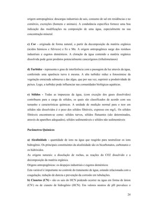 24
origem antropogênica: descargas industriais de sais, consumo de sal em residências e no
comércio, excreções (homens e animais). A condutância específica fornece uma boa
indicação das modificações na composição de uma água, especialmente na sua
concentração mineral.
c) Cor - originada de forma natural, a partir da decomposição da matéria orgânica
(ácidos húmicos e fúlvicos) e Fe e Mn. A origem antropogênica surge dos resíduos
industriais e esgotos domésticos. A cloração da água contendo a matéria orgânica
dissolvida pode gerar produtos potencialmente cancerígenos (trihalometanos)
d) Turbidez - representa o grau de interferência com a passagem da luz através da água,
conferindo uma aparência turva à mesma. A alta turbidez reduz a fotossíntese da
vegetação enraizada submersa e das algas, que por sua vez, suprimir a produtividade de
peixes. Logo, a turbidez pode influenciar nas comunidades biológicas aquáticas.
e) Sólidos - Todas as impurezas da água, (com exceção dos gases dissolvidos)
contribuem para a carga de sólidos, os quais são classificados de acordo com seu
tamanho e características químicas. A unidade de medição normal para o teor em
sólidos não dissolvidos é o peso dos sólidos filtráveis, expresso em mg/L. Os sólidos
filtráveis encontram-se como: sólidos turvos, sólidos flutuantes (são determinados,
através de aparelhos adequados), sólidos sedimentáveis e sólidos não sedimentáveis
Parâmetros Químicos
a) Alcalinidade - quantidade de íons na água que reagirão para neutralizar os íons
hidrogênio. Os principais constituintes da alcalinidade são os bicarbonatos, carbonatos e
os hidróxidos.
As origens naturais: a dissolução de rochas, as reações do CO2 dissolvido e a
decomposição da matéria orgânica.
Origens antropogênicas: os despejos industriais e esgotos domésticos
Esta variável é importante no controle do tratamento de água, estando relacionada com a
coagulação, redução de dureza e prevenção da corrosão em tubulações.
b) Cianetos (C ) - são os sais do HCN podendo ocorrer na água em forma de ânion
(CN-
) ou de cianeto de hidrogênio (HCN). Em valores neutros de pH prevalece o
 