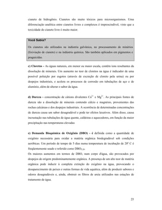 25
cianeto de hidrogênio. Cianetos são muito tóxicos para microorganismos. Uma
diferenciação analítica entre cianetos livres e complexos é imprescindível, visto que a
toxicidade do cianeto livre é muito maior.
Você Sabia?
Os cianetos são utilizados na indústria galvânica, no processamento de minérios
(lixiviação de cianeto) e na indústria química. São também aplicados em pigmentos e
praguicidas.
c) Cloretos - As águas naturais, em menor ou maior escala, contêm íons resultantes da
dissolução de minerais. Um aumento no teor de cloretos na água é indicador de uma
possível poluição por esgotos (através de excreção de cloreto pela urina) ou por
despejos industriais, e acelera os processos de corrosão em tubulações de aço e de
alumínio, além de alterar o sabor da água.
d) Dureza - concentração de cátions divalentes Ca2+
e Mg2+
. As principais fontes de
dureza são a dissolução de minerais contendo cálcio e magnésio, provenientes das
rochas calcáreas e dos despejos industriais. A ocorrência de determinadas concentrações
de dureza causa um sabor desagradável e pode ter efeitos laxativos. Além disso, causa
incrustação nas tubulações de água quente, caldeiras e aquecedores, em função da maior
precipitação nas temperaturas elevadas
e) Demanda Bioquímica de Oxigênio (DBO) - é definida como a quantidade de
oxigênio necessária para oxidar a matéria orgânica biodegradável sob condições
aeróbicas. Um período de tempo de 5 dias numa temperatura de incubação de 20º C é
freqüentemente usado e referido como DBO5,20.
Os maiores aumentos em termos de DBO, num corpo d'água, são provocados por
despejos de origem predominantemente orgânica. A presença de um alto teor de matéria
orgânica pode induzir à completa extinção do oxigênio na água, provocando o
desaparecimento de peixes e outras formas de vida aquática, além de produzir sabores e
odores desagradáveis e, ainda, obstruir os filtros de areia utilizados nas estações de
tratamento de água.
 