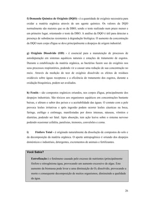 26
f) Demanda Química de Oxigênio (DQO) - é a quantidade de oxigênio necessária para
oxidar a matéria orgânica através de um agente químico. Os valores da DQO
normalmente são maiores que os da DBO, sendo o teste realizado num prazo menor e
em primeiro lugar, orientando o teste da DBO. A análise da DQO é útil para detectar a
presença de substâncias resistentes à degradação biológica. O aumento da concentração
da DQO num corpo d'água se deve principalmente a despejos de origem industrial.
g) Oxigênio Dissolvido (OD) - é essencial para a manutenção de processos de
autodepuração em sistemas aquáticos naturais e estações de tratamento de esgotos.
Durante a estabilização da matéria orgânica, as bactérias fazem uso do oxigênio nos
seus processos respiratórios, podendo vir a causar uma redução de sua concentração no
meio. Através da medição do teor de oxigênio dissolvido os efeitos de resíduos
oxidáveis sobre águas receptoras e a eficiência do tratamento dos esgotos, durante a
oxidação bioquímica, podem ser avaliados.
h) Fenóis - são compostos orgânicos oriundos, nos corpos d'água, principalmente dos
despejos industriais. São tóxicos aos organismos aquáticos em concentrações bastante
baixas, e afetam o sabor dos peixes e a aceitabilidade das águas. O contato com a pele
provoca lesões irritativas e após ingestão podem ocorrer lesões cáusticas na boca,
faringe, esôfago e estômago, manifestadas por dores intensas, náuseas, vômitos e
diarréias, podendo ser fatal. Após absorção, tem ação lesiva sobre o sistema nervoso
podendo ocasionar cefaléia, paralisias, tremores, convulsões e coma.
i) Fósforo Total - é originado naturalmente da dissolução de compostos do solo e
da decomposição da matéria orgânica. O aporte antropogênico é oriundo dos despejos
domésticos e industriais, detergentes, excrementos de animais e fertilizantes.
Você Sabia?
Eutrofização é o fenômeno causado pelo excesso de nutrientes (principalmente
fósforo e nitrogêniona água, provocando um aumento excessivo de algas. Este
aumento da biomassa pode levar a uma diminuição do O2 dissolvido, provocando a
morte e consequente decomposição de muitos organismos, diminuindo a qualidade
da água.
 