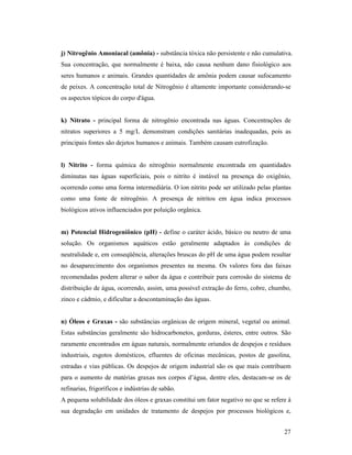 27
j) itrogênio Amoniacal (amônia) - substância tóxica não persistente e não cumulativa.
Sua concentração, que normalmente é baixa, não causa nenhum dano fisiológico aos
seres humanos e animais. Grandes quantidades de amônia podem causar sufocamento
de peixes. A concentração total de Nitrogênio é altamente importante considerando-se
os aspectos tópicos do corpo d'água.
k) itrato - principal forma de nitrogênio encontrada nas águas. Concentrações de
nitratos superiores a 5 mg/L demonstram condições sanitárias inadequadas, pois as
principais fontes são dejetos humanos e animais. Também causam eutrofização.
l) itrito - forma química do nitrogênio normalmente encontrada em quantidades
diminutas nas águas superficiais, pois o nitrito é instável na presença do oxigênio,
ocorrendo como uma forma intermediária. O íon nitrito pode ser utilizado pelas plantas
como uma fonte de nitrogênio. A presença de nitritos em água indica processos
biológicos ativos influenciados por poluição orgânica.
m) Potencial Hidrogeniônico (pH) - define o caráter ácido, básico ou neutro de uma
solução. Os organismos aquáticos estão geralmente adaptados às condições de
neutralidade e, em conseqüência, alterações bruscas do pH de uma água podem resultar
no desaparecimento dos organismos presentes na mesma. Os valores fora das faixas
recomendadas podem alterar o sabor da água e contribuir para corrosão do sistema de
distribuição de água, ocorrendo, assim, uma possível extração do ferro, cobre, chumbo,
zinco e cádmio, e dificultar a descontaminação das águas.
n) Óleos e Graxas - são substâncias orgânicas de origem mineral, vegetal ou animal.
Estas substâncias geralmente são hidrocarbonetos, gorduras, ésteres, entre outros. São
raramente encontrados em águas naturais, normalmente oriundos de despejos e resíduos
industriais, esgotos domésticos, efluentes de oficinas mecânicas, postos de gasolina,
estradas e vias públicas. Os despejos de origem industrial são os que mais contribuem
para o aumento de matérias graxas nos corpos d’água, dentre eles, destacam-se os de
refinarias, frigoríficos e indústrias de sabão.
A pequena solubilidade dos óleos e graxas constitui um fator negativo no que se refere à
sua degradação em unidades de tratamento de despejos por processos biológicos e,
 