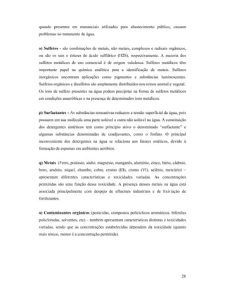 28
quando presentes em mananciais utilizados para abastecimento público, causam
problemas no tratamento de água.
o) Sulfetos - são combinações de metais, não metais, complexos e radicais orgânicos,
ou são os sais e ésteres do ácido sulfídrico (H2S), respectivamente. A maioria dos
sulfetos metálicos de uso comercial é de origem vulcânica. Sulfetos metálicos têm
importante papel na química analítica para a identificação de metais. Sulfetos
inorgânicos encontram aplicações como pigmentos e substâncias luminescentes.
Sulfetos orgânicos e disulfetos são amplamente distribuídos nos reinos animal e vegetal.
Os íons de sulfeto presentes na água podem precipitar na forma de sulfetos metálicos
em condições anaeróbicas e na presença de determinados íons metálicos.
p) Surfactantes - As substâncias tensoativas reduzem a tensão superficial da água, pois
possuem em sua molécula uma parte solúvel e outra não solúvel na água. A constituição
dos detergentes sintéticos tem como princípio ativo o denominado “surfactante” e
algumas substâncias denominadas de coadjuvantes, como o fosfato. O principal
inconveniente dos detergentes na água se relaciona aos fatores estéticos, devido à
formação de espumas em ambientes aeróbios.
q) Metais (Ferro, potássio, sódio, magnésio, manganês, alumínio, zinco, bário, cádmio,
boro, arsênio, níquel, chumbo, cobre, cromo (III), cromo (VI), selênio, mercúrio) –
apresentam diferentes características e toxicidades variadas. As concentrações
permitidas são uma função dessa toxicidade. A presença desses metais na água está
associada principalmente com despejo de efluentes industriais e de lixiviação de
fertilizantes.
o) Contaminantes orgânicos (pesticidas, compostos policíclicos aromáticos, bifenilas
policloradas, solventes, etc) – também apresentam características distintas e toxicidades
variadas, sendo que as concentrações estabelecidas dependem da toxicidade (quanto
mais tóxico, menor é a concentração permitida).
 