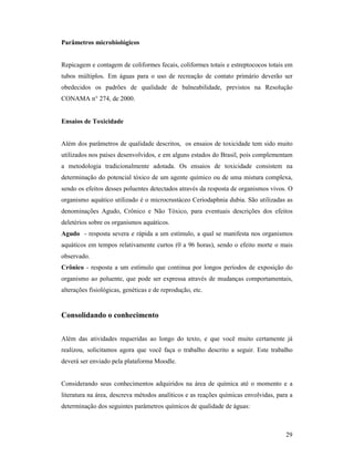 29
Parâmetros microbiológicos
Repicagem e contagem de coliformes fecais, coliformes totais e estreptococos totais em
tubos múltiplos. Em águas para o uso de recreação de contato primário deverão ser
obedecidos os padrões de qualidade de balneabilidade, previstos na Resolução
CONAMA n° 274, de 2000.
Ensaios de Toxicidade
Além dos parâmetros de qualidade descritos, os ensaios de toxicidade tem sido muito
utilizados nos países desenvolvidos, e em alguns estados do Brasil, pois complementam
a metodologia tradicionalmente adotada. Os ensaios de toxicidade consistem na
determinação do potencial tóxico de um agente químico ou de uma mistura complexa,
sendo os efeitos desses poluentes detectados através da resposta de organismos vivos. O
organismo aquático utilizado é o microcrustáceo Ceriodaphnia dubia. São utilizadas as
denominações Agudo, Crônico e Não Tóxico, para eventuais descrições dos efeitos
deletérios sobre os organismos aquáticos.
Agudo - resposta severa e rápida a um estímulo, a qual se manifesta nos organismos
aquáticos em tempos relativamente curtos (0 a 96 horas), sendo o efeito morte o mais
observado.
Crônico - resposta a um estímulo que continua por longos períodos de exposição do
organismo ao poluente, que pode ser expressa através de mudanças comportamentais,
alterações fisiológicas, genéticas e de reprodução, etc.
Consolidando o conhecimento
Além das atividades requeridas ao longo do texto, e que você muito certamente já
realizou, solicitamos agora que você faça o trabalho descrito a seguir. Este trabalho
deverá ser enviado pela plataforma Moodle.
Considerando seus conhecimentos adquiridos na área de química até o momento e a
literatura na área, descreva métodos analíticos e as reações químicas envolvidas, para a
determinação dos seguintes parâmetros químicos de qualidade de águas:
 