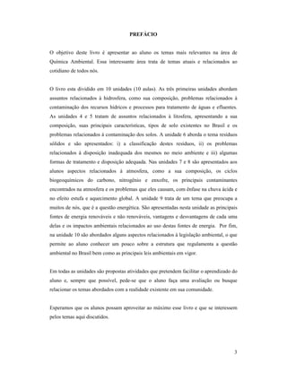 3
PREFÁCIO
O objetivo deste livro é apresentar ao aluno os temas mais relevantes na área de
Química Ambiental. Essa interessante área trata de temas atuais e relacionados ao
cotidiano de todos nós.
O livro esta dividido em 10 unidades (10 aulas). As três primeiras unidades abordam
assuntos relacionados à hidrosfera, como sua composição, problemas relacionados à
contaminação dos recursos hídricos e processos para tratamento de águas e efluentes.
As unidades 4 e 5 tratam de assuntos relacionados à litosfera, apresentando a sua
composição, suas principais características, tipos de solo existentes no Brasil e os
problemas relacionados à contaminação dos solos. A unidade 6 aborda o tema resíduos
sólidos e são apresentados: i) a classificação destes resíduos, ii) os problemas
relacionados à disposição inadequada dos mesmos no meio ambiente e iii) algumas
formas de tratamento e disposição adequada. Nas unidades 7 e 8 são apresentados aos
alunos aspectos relacionados à atmosfera, como a sua composição, os ciclos
biogeoquímicos do carbono, nitrogênio e enxofre, os principais contaminantes
encontrados na atmosfera e os problemas que eles causam, com ênfase na chuva ácida e
no efeito estufa e aquecimento global. A unidade 9 trata de um tema que preocupa a
muitos de nós, que é a questão energética. São apresentadas nesta unidade as principais
fontes de energia renováveis e não renováveis, vantagens e desvantagens de cada uma
delas e os impactos ambientais relacionados ao uso destas fontes de energia. Por fim,
na unidade 10 são abordados alguns aspectos relacionados à legislação ambiental, o que
permite ao aluno conhecer um pouco sobre a estrutura que regulamenta a questão
ambiental no Brasil bem como as principais leis ambientais em vigor.
Em todas as unidades são propostas atividades que pretendem facilitar o aprendizado do
aluno e, sempre que possível, pede-se que o aluno faça uma avaliação ou busque
relacionar os temas abordados com a realidade existente em sua comunidade.
Esperamos que os alunos possam aproveitar ao máximo esse livro e que se interessem
pelos temas aqui discutidos.
 