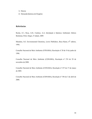 30
1) Dureza
2) Demanda Química de Oxigênio
Referências
Rocha, J.C.; Rosa, A.H.; Cardoso, A.A. Introdução à Química Ambiental, Editora
Bookman, Porto Alegre, 2ª edição, 2009.
Manahan, S.E. Environmental Chemistry, Lewis Publishers, Boca Raton, 6th
edition,
1994.
Conselho Nacional de Meio Ambiente (CONAMA), Resolução nº 20 de 18 de junho de
1986.
Conselho Nacional de Meio Ambiente (CONAMA), Resolução nº 274 de 29 de
novembro de 2000.
Conselho Nacional de Meio Ambiente (CONAMA), Resolução nº 357 de 17 de março
de 2005.
Conselho Nacional de Meio Ambiente (CONAMA), Resolução nº 396 de 3 de abril de
2008.
 