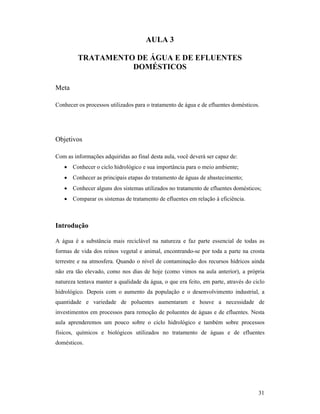 31
AULA 3
TRATAME TO DE ÁGUA E DE EFLUE TES
DOMÉSTICOS
Meta
Conhecer os processos utilizados para o tratamento de água e de efluentes domésticos.
Objetivos
Com as informações adquiridas ao final desta aula, você deverá ser capaz de:
• Conhecer o ciclo hidrológico e sua importância para o meio ambiente;
• Conhecer as principais etapas do tratamento de águas de abastecimento;
• Conhecer alguns dos sistemas utilizados no tratamento de efluentes domésticos;
• Comparar os sistemas de tratamento de efluentes em relação à eficiência.
Introdução
A água é a substância mais reciclável na natureza e faz parte essencial de todas as
formas de vida dos reinos vegetal e animal, encontrando-se por toda a parte na crosta
terrestre e na atmosfera. Quando o nível de contaminação dos recursos hídricos ainda
não era tão elevado, como nos dias de hoje (como vimos na aula anterior), a própria
natureza tentava manter a qualidade da água, o que era feito, em parte, através do ciclo
hidrológico. Depois com o aumento da população e o desenvolvimento industrial, a
quantidade e variedade de poluentes aumentaram e houve a necessidade de
investimentos em processos para remoção de poluentes de águas e de efluentes. Nesta
aula aprenderemos um pouco sobre o ciclo hidrológico e também sobre processos
físicos, químicos e biológicos utilizados no tratamento de águas e de efluentes
domésticos.
 