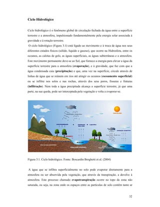 32
Ciclo Hidrológico
Ciclo hidrológico é o fenômeno global de circulação fechada da água entre a superfície
terrestre e a atmosfera, impulsionado fundamentalmente pela energia solar associada à
gravidade e à rotação terrestre.
O ciclo hidrológico (Figura 3.1) está ligado ao movimento e à troca de água nos seus
diferentes estados físicos (sólido, líquido e gasoso), que ocorre na Hidrosfera, entre os
oceanos, as calotas de gelo, as águas superficiais, as águas subterrâneas e a atmosfera.
Este movimento permanente deve-se ao Sol, que fornece a energia para elevar a água da
superfície terrestre para a atmosfera (evaporação), e à gravidade, que faz com que a
água condensada caia (precipitação) e que, uma vez na superfície, circule através de
linhas de água que se reúnem em rios até atingir os oceanos (escoamento superficial)
ou se infiltre nos solos e nas rochas, através dos seus poros, fissuras e fraturas
(infiltração). Nem toda a água precipitada alcança a superfície terrestre, já que uma
parte, na sua queda, pode ser interceptada pela vegetação e volta a evaporar-se.
Figura 3.1. Ciclo hidrológico. Fonte: Boscardin Borghetti et al. (2004)
A água que se infiltra superficialmente no solo pode evaporar diretamente para a
atmosfera ou ser absorvida pela vegetação, que através da transpiração, a devolve à
atmosfera. Este processo chamado evapotranspiração ocorre no topo da zona não
saturada, ou seja, na zona onde os espaços entre as partículas de solo contêm tanto ar
 