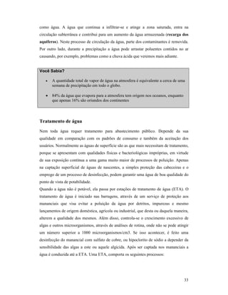 33
como água. A água que continua a infiltrar-se e atinge a zona saturada, entra na
circulação subterrânea e contribui para um aumento da água armazenada (recarga dos
aquíferos). Neste processo de circulação da água, parte dos contaminantes é removida.
Por outro lado, durante a precipitação a água pode arrastar poluentes contidos no ar
causando, por exemplo, problemas como a chuva ácida que veremos mais adiante.
Você Sabia?
• A quantidade total de vapor de água na atmosfera é equivalente a cerca de uma
semana de precipitação em todo o globo.
• 84% da água que evapora para a atmosfera tem origem nos oceanos, enquanto
que apenas 16% são oriundos dos continentes
Tratamento de água
Nem toda água requer tratamento para abastecimento público. Depende da sua
qualidade em comparação com os padrões de consumo e também da aceitação dos
usuários. Normalmente as águas de superfície são as que mais necessitam de tratamento,
porque se apresentam com qualidades físicas e bacteriológicas impróprias, em virtude
de sua exposição contínua a uma gama muito maior de processos de poluição. Apenas
na captação superficial de águas de nascentes, a simples proteção das cabeceiras e o
emprego de um processo de desinfecção, podem garantir uma água de boa qualidade do
ponto de vista de potabilidade.
Quando a água não é potável, ela passa por estações de tratamento de água (ETA). O
tratamento de água é iniciado nas barragens, através de um serviço de proteção aos
mananciais que visa evitar a poluição da água por detritos, impurezas e mesmo
lançamentos de origem doméstica, agrícola ou industrial, que desta ou daquela maneira,
alterem a qualidade dos mesmos. Além disso, controla-se o crescimento excessivo de
algas e outros microorganismos, através de análises de rotina, onde não se pode atingir
um número superior a 1000 microorganismos/cm3. Se isso acontecer, é feito uma
desinfecção do manancial com sulfato de cobre, ou hipoclorito de sódio a depender da
sensibilidade das algas a este ou aquele algicida. Após ser captada nos mananciais a
água é conduzida até a ETA. Uma ETA, comporta os seguintes processos:
 