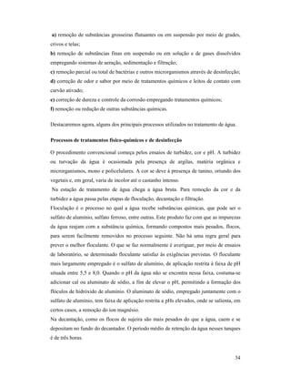 34
a) remoção de substâncias grosseiras flutuantes ou em suspensão por meio de grades,
crivos e telas;
b) remoção de substâncias finas em suspensão ou em solução e de gases dissolvidos
empregando sistemas de aeração, sedimentação e filtração;
c) remoção parcial ou total de bactérias e outros microrganismos através de desinfecção;
d) correção de odor e sabor por meio de tratamentos químicos e leitos de contato com
carvão ativado;
e) correção de dureza e controle da corrosão empregando tratamentos químicos;
f) remoção ou redução de outras substâncias químicas.
Destacaremos agora, alguns dos principais processos utilizados no tratamento de água.
Processos de tratamentos físico-químicos e de desinfecção
O procedimento convencional começa pelos ensaios de turbidez, cor e pH. A turbidez
ou turvação da água é ocasionada pela presença de argilas, matéria orgânica e
microrganismos, mono e policelulares. A cor se deve à presença de tanino, oriundo dos
vegetais e, em geral, varia de incolor até o castanho intenso.
Na estação de tratamento de água chega a água bruta. Para remoção da cor e da
turbidez a água passa pelas etapas de floculação, decantação e filtração.
Floculação é o processo no qual a água recebe substâncias químicas, que pode ser o
sulfato de alumínio, sulfato ferroso, entre outras. Este produto faz com que as impurezas
da água reajam com a substância química, formando compostos mais pesados, flocos,
para serem facilmente removidos no processo seguinte. Não há uma regra geral para
prever o melhor floculante. O que se faz normalmente é averiguar, por meio de ensaios
de laboratório, se determinado floculante satisfaz às exigências previstas. O floculante
mais largamente empregado é o sulfato de alumínio, de aplicação restrita à faixa de pH
situada entre 5,5 e 8,0. Quando o pH da água não se encontra nessa faixa, costuma-se
adicionar cal ou aluminato de sódio, a fim de elevar o pH, permitindo a formação dos
flóculos de hidróxido de alumínio. O aluminato de sódio, empregado juntamente com o
sulfato de alumínio, tem faixa de aplicação restrita a pHs elevados, onde se salienta, em
certos casos, a remoção do íon magnésio.
Na decantação, como os flocos de sujeira são mais pesados do que a água, caem e se
depositam no fundo do decantador. O período médio de retenção da água nesses tanques
é de três horas.
 