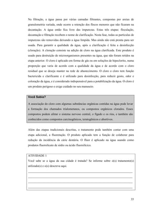 35
Na filtração, a água passa por várias camadas filtrantes, compostas por areias de
granulometria variada, onde ocorre a retenção dos flocos menores que não ficaram na
decantação. A água então fica livre das impurezas. Estas três etapas: floculação,
decantação e filtração recebem o nome de clarificação. Nesta fase, todas as partículas de
impurezas são removidas deixando a água límpida. Mas ainda não está pronta para ser
usada. Para garantir a qualidade da água, após a clarificação é feita a desinfecção
(cloração). A cloração consiste na adição de cloro na água clarificada. Este produto é
usado para destruição de microorganismos presentes na água, que não foram retidos na
etapa anterior. O cloro é aplicado em forma de gás ou em soluções de hipoclorito, numa
proporção que varia de acordo com a qualidade da água e de acordo com o cloro
residual que se deseja manter na rede de abastecimento. O cloro o cloro tem função
bactericida e clarificante e é utilizado para desinfecção, para reduzir gosto, odor e
coloração da água, e é considerado indispensável para a potabilização da água. O cloro é
um produto perigoso e exige cuidado no seu manuseio.
Você Sabia?
A associação do cloro com algumas substâncias orgânicas contidas na água pode levar
a formação dos chamados trialometanos, ou compostos orgânicos clorados. Esses
compostos podem afetar o sistema nervoso central, o fígado e os rins, e também são
conhecidos como compostos carcinogênicos, teratogênicos e abortivos.
Além das etapas tradicionais descritas, o tratamento pode também contar com uma
etapa adicional, a fluoretação. O produto aplicado tem a função de colaborar para
redução da incidência da cárie dentária. O flúor é aplicado na água usando como
produtos fluorsilicato de sódio ou ácido fluorsilícico.
ATIVIDADE 1
Você sabe se a água da sua cidade é tratada? Se informe sobre o(s) tratamento(s)
utilizado(s) e o(s) descreva aqui.
______________________________________________________________________
______________________________________________________________________
______________________________________________________________________
______________________________________________________________________
 