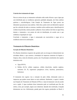 36
Controle dos tratamentos de água
Para ter certeza de que os tratamentos realizados estão sendo eficazes e que a água que
será distribuída para as residências apresenta qualidade adequada, são feitas análises
químicas e microbiológicas. Cada Estação de Tratamento de Água possui um
laboratório que processa essas análises. Além disso, pode existir um laboratório especial
que faz a aferição de todos os sistemas e também realiza análises para a identificação de
resíduos de pesticidas, metais pesados e plâncton. Essas análises são feitas na água bruta,
durante o tratamento e em pontos da rede de distribuição, de acordo com o que
estabelece a legislação em vigor.
Concluído o tratamento, a água é armazenada em reservatórios e segue até as
residências através de canalizações.
Tratamento de Efluentes Domésticos
Geração de Efluentes Domésticos
Os efluentes domésticos (esgotos) são gerados pelo uso da água de abastecimento nas
atividades diárias, o que acarreta a introdução de impurezas (materiais de higiene e
limpeza, óleos, restos de alimentos, poeira, etc). Os principais constituintes dos esgotos
domésticos são:
• Água (99,9%)
• Sólidos (0,1%): sólidos suspensos, sólidos dissolvidos, matéria orgânica,
nutrientes (N, P), organismos patogênicos (vírus, bactérias, protozoários,
helmintos)
O tratamento dos esgotos visa a remoção da parte sólida, eliminando assim as
impurezas que podem causar danos ao meio ambiente. Idealmente, o esgoto é tratado
nas Estações de Tratamento de Efluentes (ETEs) e o tipo de tratamento varia de acordo
com a região. A água resultante desse tratamento pode ser reutilizada para fins não
nobres, como, por exemplo, alguns usos industriais. Quando não reutilizada, é lançada
diretamente nos rios. Infelizmente, grande parte dos esgotos produzidos no Brasil, é
 