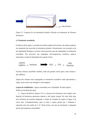 38
Figura 3.3. Esquema de um decantador primário utilizado no tratamento de efluentes
domésticos
c) Tratamento secundário
O objetivo desta etapa é a remoção de matéria orgânica dissolvida e da matéria orgânica
em suspensão não removida no tratamento primário. Normalmente, essa remoção se dá
por degradação biológica e existem vários processos que são empregados no tratamento
secundário. Nos processos que empregam microorganismos aeróbicos, pode-se
representar a reação de degradação da seguinte forma:
Existem sistemas anaeróbios também, onde são gerados outros gases como metano e
gás sulfídrico.
Alguns dos sistemas mais empregados no tratamento secundário serão apresentados a
seguir, assim como suas vantagens e desvantagens.
Lagoas de estabilização – lagoas construídas com a finalidade de tratar esgotos.
Podem ser de diferentes tipos:
• Lagoas facultativas (Figura 3.4): é o processo de tratamento mais simples, pois
depende de fenômenos puramente naturais e não requer energia. Por outro lado, para
uma eficiência de remoção adequada, o tempo de retenção do esgoto na lagoa é de
vários dias. Conseqüentemente, para se tratar o esgoto gerado por 1 habitante é
requerida uma área média de 3 m2
. Desta forma, este tipo de tratamento é adequado
apenas para pequenas comunidades.
lodo primário
matéria
orgânica + H2Obactérias
mais
bactérias++ CO2
 