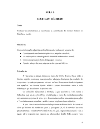 4
AULA 1
RECURSOS HÍDRICOS
Meta
Conhecer as características, a classificação e a distribuição dos recursos hídricos no
Brasil e no mundo.
Objetivos
Com as informações adquiridas ao final desta aula, você deverá ser capaz de:
• Conhecer as características de águas doces, salgadas e salobras;
• Ter uma noção de como a água está distribuída no Brasil e no mundo;
• Conhecer as principais fontes de água para consumo;
• Entender a importância da preservação dos recursos hídricos.
Introdução
A vida surgiu no planeta há mais ou menos 3,5 bilhões de anos. Desde então, a
biosfera modifica o ambiente para uma melhor adaptação. Em função das condições de
temperatura e pressão que passaram a ocorrer na Terra, houve um acúmulo de água em
sua superfície, nos estados líquido, sólido e gasoso, formando-se assim o ciclo
hidrológico, que discutiremos na próxima aula.
Os continentes representam a litosfera; a água existente na Terra forma a
hidrosfera; cada um dos pólos (Ártico e Antártico) e os cumes das montanhas mais altas
apresentam um cobertura de gelo e neve denominada criosfera; a massa de ar que cobre
a Terra é chamada de atmosfera, e a vida existente no planeta forma a biosfera.
A água é um dos constituintes mais importantes do Planeta Terra. Podemos até
dizer que vivemos no mundo das águas, já que apenas 29,3% da superfície de nossa
planeta é terra e o restante (70,7 %) é recoberto por água. Ingrediente essencial à vida, a
água é talvez o recurso mais precioso que a humanidade dispõe. Todos os seres vivos
 