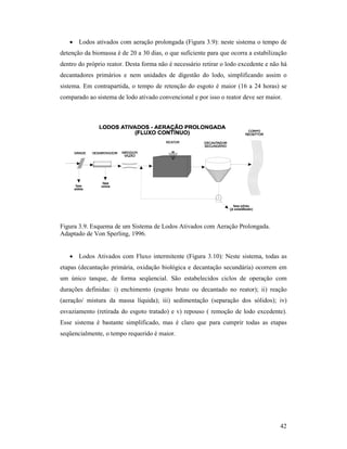 42
• Lodos ativados com aeração prolongada (Figura 3.9): neste sistema o tempo de
detenção da biomassa é de 20 a 30 dias, o que suficiente para que ocorra a estabilização
dentro do próprio reator. Desta forma não é necessário retirar o lodo excedente e não há
decantadores primários e nem unidades de digestão do lodo, simplificando assim o
sistema. Em contrapartida, o tempo de retenção do esgoto é maior (16 a 24 horas) se
comparado ao sistema de lodo ativado convencional e por isso o reator deve ser maior.
Figura 3.9. Esquema de um Sistema de Lodos Ativados com Aeração Prolongada.
Adaptado de Von Sperling, 1996.
• Lodos Ativados com Fluxo intermitente (Figura 3.10): Neste sistema, todas as
etapas (decantação primária, oxidação biológica e decantação secundária) ocorrem em
um único tanque, de forma seqüencial. São estabelecidos ciclos de operação com
durações definidas: i) enchimento (esgoto bruto ou decantado no reator); ii) reação
(aeração/ mistura da massa líquida); iii) sedimentação (separação dos sólidos); iv)
esvaziamento (retirada do esgoto tratado) e v) repouso ( remoção de lodo excedente).
Esse sistema é bastante simplificado, mas é claro que para cumprir todas as etapas
seqüencialmente, o tempo requerido é maior.
 