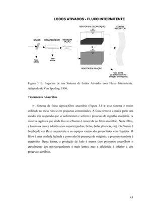 43
Figura 3.10. Esquema de um Sistema de Lodos Ativados com Fluxo Intermitente.
Adaptado de Von Sperling, 1996.
Tratamento Anaeróbio
• Sistema de fossa séptica-filtro anaeróbio (Figura 3.11): esse sistema é muito
utilizado no meio rural e em pequenas comunidades. A fossa remove a maior parte dos
sólidos em suspensão que se sedimentam e sofrem o processo de digestão anaeróbia. A
matéria orgânica que ainda fica no efluente é removida no filtro anaeróbio. Neste filtro,
a biomassa cresce aderida a um suporte (pedras, britas, bolas plásticas, etc). O efluente é
bombeado em fluxo ascendente e os espaços vazios são preenchidos com líquidos. O
filtro é uma unidade fechada e como não há presença de oxigênio, o processo também é
anaeróbio. Desta forma, a produção de lodo é menor (nos processos anaeróbios o
crescimento dos microorganismos é mais lento), mas a eficiência é inferior à dos
processos aeróbios.
 
