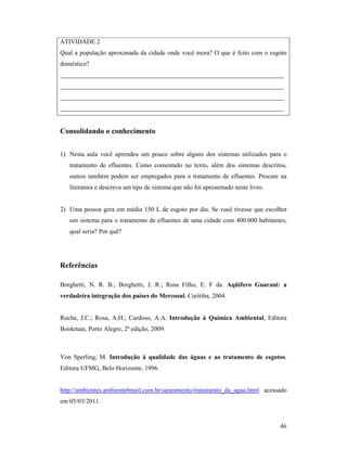46
ATIVIDADE 2
Qual a população aproximada da cidade onde você mora? O que é feito com o esgoto
doméstico?
______________________________________________________________________
______________________________________________________________________
______________________________________________________________________
______________________________________________________________________
Consolidando o conhecimento
1) Nesta aula você aprendeu um pouco sobre alguns dos sistemas utilizados para o
tratamento de efluentes. Como comentado no texto, além dos sistemas descritos,
outros também podem ser empregados para o tratamento de efluentes. Procure na
literatura e descreva um tipo de sistema que não foi apresentado neste livro.
2) Uma pessoa gera em média 150 L de esgoto por dia. Se você tivesse que escolher
um sistema para o tratamento de efluentes de uma cidade com 400.000 habitantes,
qual seria? Por quê?
Referências
Borghetti, N. R. B.; Borghetti, J. R.; Rosa Filho, E. F da. Aqüífero Guarani: a
verdadeira integração dos países do Mercosul. Curitiba, 2004.
Rocha, J.C.; Rosa, A.H.; Cardoso, A.A. Introdução à Química Ambiental, Editora
Bookman, Porto Alegre, 2ª edição, 2009.
Von Sperling, M. Introdução à qualidade das águas e ao tratamento de esgotos.
Editora UFMG, Belo Horizonte, 1996.
http://ambientes.ambientebrasil.com.br/saneamento/tratamento_da_agua.html acessado
em 05/03/2011.
 