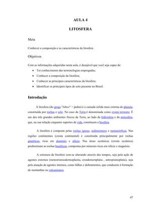47
AULA 4
LITOSFERA
Meta
Conhecer a composição e as características da litosfera.
Objetivos
Com as informações adquiridas nesta aula, é desejável que você seja capaz de:
• Ter conhecimento das terminologias empregadas;
• Conhecer a composição da litosfera;
• Conhecer as principais características da litosfera;
• Identificar os principais tipos de solo presente no Brasil.
Introdução
A litosfera (do grego "lithos" = pedra) é a camada sólida mais externa do planeta,
constituída por rochas e solo. No caso da Terra é denominada como crosta terrestre. É
um dos três grandes ambientes físicos da Terra, ao lado da hidrosfera e da atmosfera,
que, na sua relação enquanto suportes de vida, constituem a biosfera.
A litosfera é composta pelas rochas ígneas, sedimentares e metamórficas. Nas
regiões continentais (crosta continental) é constituída principalmente por rochas
graníticas, ricas em alumínio e silício. Nas áreas oceânicas (crosta oceânica)
predominam as rochas basálticas, compostas por minerais ricos em silício e magnésio.
A estrutura da litosfera vem-se alterando através dos tempos, seja pela ação de
agentes externos (meteorismiodermoplastia, erosdemorsplatia , antropismoplatia), seja
pela atuação de agentes internos, como falhas e dobramentos, que conduzem à formação
de montanhas ou vulcanismos.
 