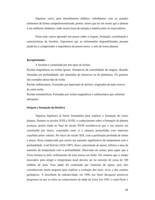 48
Algumas vezes, para entendimento didático, trabalhamos com os grandes
ambientes de forma compartimentalizada, porém, temos que ter em mente que o planeta
é um ambiente dinâmico, onde ocorre troca de energia e matéria entre os reservatórios.
Nesta aula vamos aprender um pouco sobre a origem, formação, constituição e
características da litosfera. Esperamos que as informações disponibilizadas possam
ajudá-los a compreender a importância de preservamos o solo do nosso planeta.
Recapitulando:
A litosfera é constituída por três tipos de rochas:
Rochas magmáticas ou rochas ígneas: formam-se da consolidação do magma. Quando
formadas em profundidade, são chamadas de intrusivas ou de plutônicas. Os granitos
são exemplos desse tipo de rocha.
Rochas sedimentares: Formadas por deposição de detritos, originados da ação erosiva
de outra rocha.
Rochas metamórficas: Formadas por rochas magmáticas e sedimentares que sofreram
alterações.
Origem e formação da litosfera
Algumas hipóteses já foram formuladas para explicar a formação do nosso
planeta. Durante os séculos XVII e XVIII, o conhecimento sobre a formação do planeta
avançou, porém ainda no final do século XVIII acreditava-se que o seu interior era
constituído por túneis, conectados entre si a câmaras preenchidas com materiais
expelidos pelos vulcões. No início do século XIX, com a perfuração profunda de minas
e poços, ficou comprovado que ocorre um aumento significativo da temperatura com a
profundidade. Lord Kelvin (1824-1907), físico conceituado da época, utilizou a taxa de
aumento da temperatura com a profundidade, observada em minas, para supor que a
Terra formou-se pelo resfriamento de uma massa em fusão. Ele estimou que o tempo
necessário para atingir a temperatura atual deveria ser no máximo de cerca de 100
milhões de anos. Essa idade foi contestada por cientistas da época, pois eles
consideravam muito pequena para explicar a evolução dos seres vivos e dos estratos
geológicos. A descoberta da radioatividade, em 1896, por Henri Becquerel promoveu
progressos no que se refere ao conhecimento da idade da Terra. Em 1903, o casal Pierre e
 