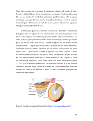 49
Marie Curie mostrou que no processo de decaimento radioativo há geração de calor.
Portanto, a idade obtida por Kelvin necessitava ser revista, pois ele não considerou esse
fator em seus cálculos. No século XX ocorreu uma grande revolução sobre a origem,
constituição e evolução do nosso planeta. A datação radiométrica é o método utilizado
atualmente para a determinação da idade das rochas e, através dele, sabemos hoje que a
Terra possui cerca de 5 bilhões de anos.
Determinações geofísicas permitiram verificar que a Terra não é internamente
homogênea, tanto sob o ponto de vista composicional, como também quanto ao estado
físico, sendo composta essencialmente por quatro camadas esféricas e concêntricas. Os
dados geofísicos, principalmente os obtidos através da sismologia, mostram que a Terra
possui um núcleo interno com raio de 1.250 km composto por um material de alta
densidade (12,6 a 13,0 g/cm3
) no estado sólido, o qual é envolto por uma outra camada,
denominada de núcleo externo, constituída por um material com densidade um pouco
menor (9,9 a 12,2 g/cm3
) e com 2.200 km de espessura, cujo estado é líquido. O manto
é a camada que envolve o núcleo, seu estado é sólido, sua espessura é de cerca de 2.900
km e sua densidade é bem menor que a do núcleo, variando de 3,5 a 5,5 g/cm3
. A crosta
é a camada sólida superficial e a mais conhecida da Terra, possui densidade de cerca de
2,7 a 2,9 g/cm3
e espessura em torno de 6 km em áreas oceânicas e de 35 km em áreas
continentais, podendo atingir valores de até 80 km sob cadeias montanhosas, como por
exemplo nos Andes e no Himalaia. A figura 1 ilustra as camadas geológicas que
compõem o nosso planeta.
Figura 1. Camadas geológicas da Terra (fonte: http://www.sogeografia.com.br/)
 