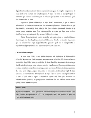 5
dependem incondicionalmente de um suprimento de água. As reações bioquímicas de
cada célula viva ocorrem em solução aquosa. A água é o meio de transporte para os
nutrientes que a célula necessita e para os resíduos que excreta. Se não houvesse água,
não existiria vida na terra.
Apesar da grande importância da água para a humanidade, o que se observa
pelo mundo, na maior parte das vezes, são atitudes negligentes e falta de visão no que
diz respeito à preservação deste recurso. De fato, o futuro da espécie humana e de
muitas outras espécies pode ficar comprometido, a menos que haja uma melhora
significativa no gerenciamento dos recursos hídricos terrestres.
Diante disto, nesta aula vamos aprender um pouco sobre as características, a
classificação e a distribuição dos recursos hídricos no Brasil e no mundo. Esperamos
que as informações aqui disponibilizadas possam ajudá-los a compreender a
importância de preservamos esse recurso essencial para todos nós.
Características da água
A água pura (H2O) é um líquido formado por móleculas de hidrogênio e
oxigênio. Na natureza, ela é composta por gases como oxigênio, dióxido de carbono e
nitrogênio, dissolvidos entre as moléculas de água. Também fazem parte desta solução
líquida sais dissolvidos, como nitratos, cloretos e carbonatos. Elementos sólidos como
poeira e areia também podem ser carregados em suspensão. Outras substâncias químicas
dão cor e gosto à água. Alguns íons, como os carbonatos, podem alterar o pH da água
tornado-o levemente ácido. A temperatura da água varia de acordo com a profundidade
e com o local onde a água é encontrada, sendo um fator que influencia no
comportamento químico. A água pode ser encontrada em três estados físicos: sólido
(gelo), gasoso (vapor) e líquido.
Você Sabia?
Alguns rios de Minas Gerais apresentam naturalmente águas de coloração escura. Essa
cor é causada pela presença de Fe3+
. Um exemplo é o Rio Cipó, situado na Serra do
Cipó, Minas Gerais (Figura 1).
 