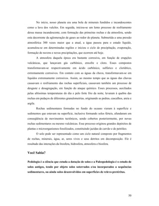 50
No início, nosso planeta era uma bola de minerais fundidos e incandescentes
como a lava dos vulcões. Em seguida, iniciou-se um lento processo de resfriamento
dessa massa incandescente, com formação das primeiras rochas e da atmosfera, sendo
esta decorrente da aglomeração de gases ao redor do planeta. Submetida a uma pressão
atmosférica 300 vezes maior que a atual, a água passou para o estado líquido,
acumulou-se em determinadas regiões e iniciou o ciclo de precipitação, evaporação,
formação de nuvens e novas precipitações, que ocorrem até hoje.
A atmosfera daquela época era bastante corrosiva, em função de erupções
vulcânicas, que lançavam gás carbônico, enxofre e cloro. Esses compostos
transformavam-se respectivamente em ácido carbônico, sulfúrico e clorídrico,
extremamente corrosivos. Em contato com as águas da chuva, transformavam-se em
líquidos extremamente corrosivos. Assim, ao mesmo tempo que as águas das chuvas
causavam o resfriamento das rochas superficiais, causavam também um processo de
desgaste e desagregação, em função do ataque químico. Esses processos, auxiliados
pelas altíssimas temperaturas do dia e pelo forte frio da noite, levaram à quebra das
rochas em pedaços de diferentes granulometrias, originando as pedras, cascalhos, areia e
argila.
Rochas sedimentares formadas no fundo do oceano vieram à superfície e
sedimentos que estavam na superfície, inclusive formando solos férteis, afundaram em
conseqüência de movimentos tectônicos, sendo cobertos posteriormente, por novas
rochas sedimentares ou mesmo vulcânicas. Esse processo originou grandes depósitos de
plantas e microorganismos fossilizados, constituindo jazidas de carvão e de petróleo.
O solo pode ser representado como um ciclo natural composto por fragmentos
de rochas, minerais, água, ar, seres vivos e seus detritos em decomposição. Ele é
resultado das interações da litosfera, hidrosfera, atmosfera e biosfera.
Você Sabia?
Pedologia é a ciência que estuda a datação de solos e a Paleopedologia é o estudo de
solos antigos, tendo por objeto solos soterrados e/ou incorporados a sequências
sedimentares, ou ainda solos desenvolvidos em superfícies de relevo pretéritas.
 