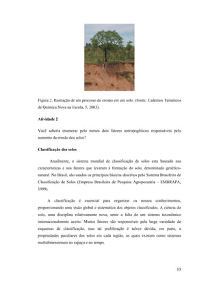 53
Figura 2. Ilustração de um processo de erosão em um solo. (Fonte: Cadernos Temáticos
de Química Nova na Escola, 5, 2003).
Atividade 2
Você saberia enumerar pelo menos dois fatores antropogênicos responsáveis pelo
aumento da erosão dos solos?
Classificação dos solos
Atualmente, o sistema mundial de classificação de solos esta baseado nas
características e nos fatores que levaram à formação do solo, denominado genético-
natural. No Brasil, são usados os princípios básicos descritos pelo Sistema Brasileiro de
Classificação de Solos (Empresa Brasileira de Pesquisa Agropecuária – EMBRAPA,
1999).
A classificação é essencial para organizar os nossos conhecimentos,
proporcionando uma visão global e sistemática dos objetos classificados. A ciência do
solo, uma disciplina relativamente nova, sente a falta de um sistema taxonômico
internacionalmente aceito. Muitos fatores são responsáveis pela larga variedade de
esquemas de classificação, mas tal proliferação é talvez devida, em parte, a
propriedades peculiares dos solos em cada região, os quais existem como sistemas
multidimensionais no espaço e no tempo.
 