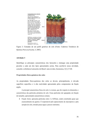 56
Figura 3. Camadas de um perfil genérico de solo (Fonte: Cadernos Temáticos de
Química Nova na Escola, 5, 2003)
Atividade 3
Identifique as principais características dos latossolos e destaque uma propriedade
peculiar a cada um dos tipos apresentados acima. Para auxiliá-lo nessa atividade,
consulte a referência Latossolos do Brasil: uma revisão, Geonomos, 5(1):17-40.
Propriedades físico-químicas dos solos
As propriedades físico-químicas dos solos se devem, principalmente, à elevada
superfície específica e à alta reatividade apresentada pelos componentes da fração
argila.
A principal característica física do solo é a textura, que diz respeito às dimensões e
características das partículas primárias do solo. Essas partículas são agrupadas em função
do tamanho, apresentando características comuns.
• Fração Areia: apresenta partículas entre 2 e 0,05mm, sendo constituída quase que
essencialmente de quartzo. É responsável pelo aparecimento de macroporos e pela
aeração do solo, retendo pouca água e poucos nutrientes.
 
