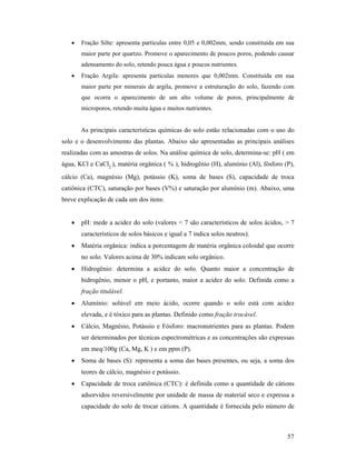 57
• Fração Silte: apresenta partículas entre 0,05 e 0,002mm, sendo constituída em sua
maior parte por quartzo. Promove o aparecimento de poucos poros, podendo causar
adensamento do solo, retendo pouca água e poucos nutrientes.
• Fração Argila: apresenta partículas menores que 0,002mm. Constituída em sua
maior parte por minerais de argila, promove a estruturação do solo, fazendo com
que ocorra o aparecimento de um alto volume de poros, principalmente de
microporos, retendo muita água e muitos nutrientes.
As principais características químicas do solo estão relacionadas com o uso do
solo e o desenvolvimento das plantas. Abaixo são apresentadas as principais análises
realizadas com as amostras de solos. Na análise química de solo, determina-se: pH ( em
água, KCl e CaCl2
), matéria orgânica ( % ), hidrogênio (H), alumínio (Al), fósforo (P),
cálcio (Ca), magnésio (Mg), potássio (K), soma de bases (S), capacidade de troca
catiônica (CTC), saturação por bases (V%) e saturação por alumínio (m). Abaixo, uma
breve explicação de cada um dos itens:
• pH: mede a acidez do solo (valores < 7 são característicos de solos ácidos, > 7
característicos de solos básicos e igual a 7 indica solos neutros).
• Matéria orgânica: indica a porcentagem de matéria orgânica coloidal que ocorre
no solo. Valores acima de 30% indicam solo orgânico.
• Hidrogênio: determina a acidez do solo. Quanto maior a concentração de
hidrogênio, menor o pH, e portanto, maior a acidez do solo. Definida como a
fração titulável.
• Alumínio: solúvel em meio ácido, ocorre quando o solo está com acidez
elevada, e é tóxico para as plantas. Definido como fração trocável.
• Cálcio, Magnésio, Potássio e Fósforo: macronutrientes para as plantas. Podem
ser determinados por técnicas espectrométricas e as concentrações são expressas
em meq/100g (Ca, Mg, K ) e em ppm (P).
• Soma de bases (S): representa a soma das bases presentes, ou seja, a soma dos
teores de cálcio, magnésio e potássio.
• Capacidade de troca catiônica (CTC): é definida como a quantidade de cátions
adsorvidos reversivelmente por unidade de massa de material seco e expressa a
capacidade do solo de trocar cátions. A quantidade é fornecida pelo número de
 