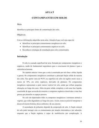 59
AULA 5
CO TAMI A TES EM SOLOS
Meta
Identificar as principais fontes de contaminação dos solos.
Objetivos
Com as informações adquiridas nesta aula, é desejável que você seja capaz de:
• Identificar os principais contaminantes inorgânicos no solo;
• Identificar os principais contaminantes orgânicos no solo;
• Reconhecer estratégias de remediação para solos contaminados.
Introdução
O solo é a camada superficial da terra, formada por componentes inorgânicos e
orgânicos, sendo de fundamental importância para o crescimento de plantas e para a
subsistência humana.
No capítulo anterior vimos que o solo é constituído por três fases: sólida, líquida
e gasosa. Os componentes inorgânicos constituem a principal fração sólida da maioria
dos solos. Seu aporte varia de 99,5% na superfície de solos de regiões muito secas a
menos de 10%, em solos orgânicos, derivados de pântanos. Os componentes
inorgânicos representam a parte menos variável do solo, ainda que sofram pequenas
alterações ao longo dos anos. Além da parte sólida, compõem o solo uma fase líquida,
constituída de água acrescida de minerais e compostos orgânicos dissolvidos e uma fase
gasosa que preenche os espaços porosos.
No solo são depositados todos os compostos inorgânicos e estruturas animais e
vegetais, que serão degradados ao longo dos anos. Assim, torna-se possível interpretar o
desenvolvimento histórico desse ambiente e de seu entorno.
A acumulação de poluentes depende da composição do solo. A fração mineral
do solo pode interagir com os contaminantes por atração eletrostática e por adsorção,
enquanto que a fração orgânica é capaz de imobilizá-los por complexação. A
 