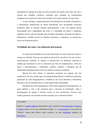 60
capacidade de retenção de metais nos solos aumenta nas frações mais finas. Por isso, a
maioria dos trabalhos científicos realizados para avaliação de contaminantes
inorgânicos em amostras de solos são realizados com frações menores do que 2 mm.
A ação antrópica, impulsionada pela diversificação de atividades econômicas e
o adensamento populacional de forma desordenada vêm ocasionando crescentes
problemas sobre os recursos naturais, principalmente o solo. Um aspecto crucial
relacionando com a degradação dos solos é a introdução de metais e compostos
orgânicos tóxicos, que são lançados pela atividade mineradora, utilização de adubos e
fertilizantes e também através de efluentes domésticos e industriais, na maioria dos
casos sem tratamento prévio.
Fertilidade dos solos e sua utilização pelo homem
O conceito de fertilidade do solo está relacionado aos vários fluxos de matéria e
energia no ambiente. Para que uma planta se desenvolva, ela absorve do solo macro e
micronutrientes. Portanto, os vegetais se desenvolvem em diferentes ambientes à
medida que encontram no solo os elementos que lhes são indispensáveis. Além dos
micro e macronutrientes, o hidrogênio, carbono, oxigênio e nitrogênio são de
fundamental importância para o fluxo de matéria e energia no ambiente.
Mesmo em solos férteis, os elementos essenciais aos vegetais não são
inesgotáveis. Por isso, mesmo após sua utilização pelas plantas, os diferentes elementos
participam de ciclos biogeoquímicos, voltando ao solo (e/ou atmosfera e hidrosfera),
para que o solo se mantenha fértil e a vida vegetal tenha continuidade.
Participam do ciclo biogeoquímico vários micro organismos decompositores, os
quais habitam o solo e são essenciais para o processo de fertilização. Após a
decomposição de vegetais e animais mortos ou seus excrementos, forma-se uma
matéria gelatinosa, de coloração amarelo-castanha, que se denomina húmus.
Você sabia?
Húmus é a matéria orgânica depositada no solo, resultante da decomposição de animais
e plantas mortas, ou de seus subprodutos (Figura 1). A compostagem é uma forma de
"fabricar" húmus para utilizar como composto, ou seja, fertilizante orgânico na
agricultura.
 