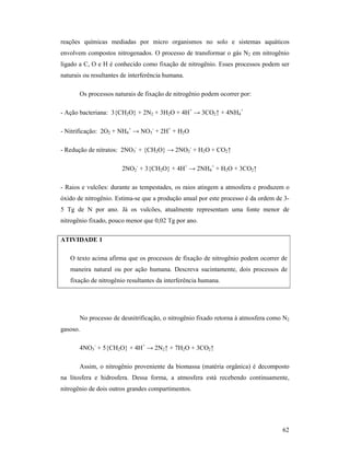 62
reações químicas mediadas por micro organismos no solo e sistemas aquáticos
envolvem compostos nitrogenados. O processo de transformar o gás N2 em nitrogênio
ligado a C, O e H é conhecido como fixação de nitrogênio. Esses processos podem ser
naturais ou resultantes de interferência humana.
Os processos naturais de fixação de nitrogênio podem ocorrer por:
- Ação bacteriana: 3{CH2O} + 2N2 + 3H2O + 4H+
→ 3CO2↑ + 4NH4
+
- Nitrificação: 2O2 + NH4
+
→ NO3
-
+ 2H+
+ H2O
- Redução de nitratos: 2NO3
-
+ {CH2O} → 2NO2
-
+ H2O + CO2↑
2NO2
-
+ 3{CH2O} + 4H+
→ 2NH4
+
+ H2O + 3CO2↑
- Raios e vulcões: durante as tempestades, os raios atingem a atmosfera e produzem o
óxido de nitrogênio. Estima-se que a produção anual por este processo é da ordem de 3-
5 Tg de N por ano. Já os vulcões, atualmente representam uma fonte menor de
nitrogênio fixado, pouco menor que 0,02 Tg por ano.
ATIVIDADE 1
O texto acima afirma que os processos de fixação de nitrogênio podem ocorrer de
maneira natural ou por ação humana. Descreva sucintamente, dois processos de
fixação de nitrogênio resultantes da interferência humana.
No processo de desnitrificação, o nitrogênio fixado retorna à atmosfera como N2
gasoso.
4NO3
-
+ 5{CH2O} + 4H+
→ 2N2↑ + 7H2O + 3CO2↑
Assim, o nitrogênio proveniente da biomassa (matéria orgânica) é decomposto
na litosfera e hidrosfera. Dessa forma, a atmosfera está recebendo continuamente,
nitrogênio de dois outros grandes compartimentos.
 