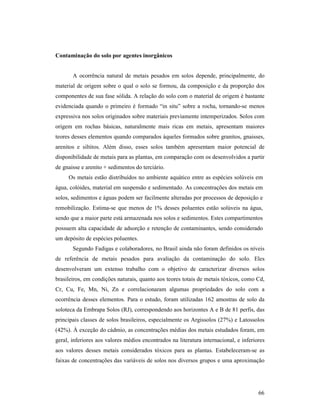 66
Contaminação do solo por agentes inorgânicos
A ocorrência natural de metais pesados em solos depende, principalmente, do
material de origem sobre o qual o solo se formou, da composição e da proporção dos
componentes de sua fase sólida. A relação do solo com o material de origem é bastante
evidenciada quando o primeiro é formado “in situ” sobre a rocha, tornando-se menos
expressiva nos solos originados sobre materiais previamente intemperizados. Solos com
origem em rochas básicas, naturalmente mais ricas em metais, apresentam maiores
teores desses elementos quando comparados àqueles formados sobre granitos, gnaisses,
arenitos e siltitos. Além disso, esses solos também apresentam maior potencial de
disponibilidade de metais para as plantas, em comparação com os desenvolvidos a partir
de gnaisse e arenito + sedimentos do terciário.
Os metais estão distribuídos no ambiente aquático entre as espécies solúveis em
água, colóides, material em suspensão e sedimentado. As concentrações dos metais em
solos, sedimentos e águas podem ser facilmente alteradas por processos de deposição e
remobilização. Estima-se que menos de 1% desses poluentes estão solúveis na água,
sendo que a maior parte está armazenada nos solos e sedimentos. Estes compartimentos
possuem alta capacidade de adsorção e retenção de contaminantes, sendo considerado
um depósito de espécies poluentes.
Segundo Fadigas e colaboradores, no Brasil ainda não foram definidos os níveis
de referência de metais pesados para avaliação da contaminação do solo. Eles
desenvolveram um extenso trabalho com o objetivo de caracterizar diversos solos
brasileiros, em condições naturais, quanto aos teores totais de metais tóxicos, como Cd,
Cr, Cu, Fe, Mn, Ni, Zn e correlacionaram algumas propriedades do solo com a
ocorrência desses elementos. Para o estudo, foram utilizadas 162 amostras de solo da
soloteca da Embrapa Solos (RJ), correspondendo aos horizontes A e B de 81 perfis, das
principais classes de solos brasileiros, especialmente os Argissolos (27%) e Latossolos
(42%). À exceção do cádmio, as concentrações médias dos metais estudados foram, em
geral, inferiores aos valores médios encontrados na literatura internacional, e inferiores
aos valores desses metais considerados tóxicos para as plantas. Estabeleceram-se as
faixas de concentrações das variáveis de solos nos diversos grupos e uma aproximação
 