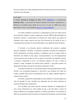 67
dos teores naturais dos metais pesados para outras amostras de solos com características
similares às de cada grupo.
Você sabia?
O Centro acional de Pesquisa de Solos (CNPS EMBRAPA), ou simplesmente
Embrapa Solos, é uma divisão da Empresa Brasileira de Pesquisa Agropecuária. A
biblioteca da Embrapa Solos dispõe de um acervo de mais de 30000 itens. Ficou
interessado? Visite o site da Embrapa: http://www.cnps.embrapa.br/
Os estudos ambientais envolvendo a contaminação de solos por metais tóxicos
são de interesse mundial e existem, seguramente, mais de 50000 artigos publicados em
periódicos nacionais e internacionais. Em função dos vários tópicos que podem ser
abordados nessa sessão, optou-se por fazer uma discussão de um estudo de caso: a
contaminação por mercúrio nos solos de Descoberto, uma cidade do interior de Minas.
O mercúrio é um elemento químico considerado não essencial a qualquer
processo metabólico; entretanto, é facilmente acumulado na maioria dos organismos.
Ocorre naturalmente em formas orgânicas e inorgânicas, não só no estado sólido ou
dissolvido, mas também na fase gasosa. Consequentemente, seu ciclo biogeoquímico
envolve processos que ocorrem no solo, na água e na atmosfera. Na superfície terrestre,
o mercúrio é depositado no solo e em ambientes aquáticos. No solo, o tempo de
retenção é longo, resultando em acúmulo desse elemento, o que pode acarretar seu
lançamento nas águas, por meio de escoamento superficial e erosão.
A presença de mercúrio no corpo humano pode ocasionar grandes danos à saúde.
Devido à sua acumulação progressiva e irreversível, esse elemento fica retido nos
tecidos, causando lesões graves, principalmente aos rins, fígado, aparelho digestivo e
sistema nervoso central.
No Brasil, a questão da contaminação do meio ambiente é mais preocupante nas
áreas de garimpo de ouro, atividade que representa uma das fontes emissoras de
mercúrio antrópicas mais impactantes.
Essa atividade, que utiliza mercúrio elementar (líquido) na amalgamação do
ouro, ocorre intensamente em vários estados do país e tem sido objeto e motivo de
muitos trabalhos de investigação, denúncias e matérias jornalísticas. Em dezembro de
2002, foi encontrado mercúrio elementar no município de Descoberto, na Zona da Mata
 