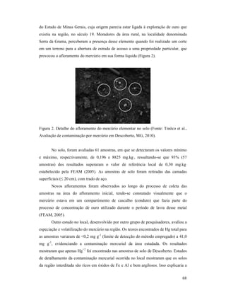 68
do Estado de Minas Gerais, cuja origem parecia estar ligada à exploração de ouro que
existiu na região, no século 19. Moradores da área rural, na localidade denominada
Serra da Grama, perceberam a presença desse elemento quando foi realizado um corte
em um terreno para a abertura de estrada de acesso a uma propriedade particular, que
provocou o afloramento do mercúrio em sua forma líquida (Figura 2).
Figura 2. Detalhe do afloramento do mercúrio elementar no solo (Fonte: Tinôco et al.,
Avaliação de contaminação por mercúrio em Descoberto, MG, 2010).
No solo, foram avaliadas 61 amostras, em que se detectaram os valores mínimo
e máximo, respectivamente, de 0,196 e 8825 mg.kg-1
, ressaltando-se que 93% (57
amostras) dos resultados superaram o valor de referência local de 0,30 mg.kg-1
estabelecido pela FEAM (2005). As amostras de solo foram retiradas das camadas
superficiais (≤ 20 cm), com trado de aço.
Novos afloramentos foram observados ao longo do processo de coleta das
amostras na área do afloramento inicial, tendo-se constatado visualmente que o
mercúrio estava em um compartimento de cascalho (conduto) que fazia parte do
processo de concentração de ouro utilizado durante o período de lavra desse metal
(FEAM, 2005).
Outro estudo no local, desenvolvido por outro grupo de pesquisadores, avaliou a
especiação e volatilização do mercúrio na região. Os teores encontrados de Hg total para
as amostras variaram de <0,2 mg g-1
(limite de detecção do método empregado) a 41,0
mg g-1
, evidenciando a contaminação mercurial da área estudada. Os resultados
mostraram que apenas Hg+2
foi encontrado nas amostras de solo de Descoberto. Estudos
de detalhamento da contaminação mercurial ocorrida no local mostraram que os solos
da região interditada são ricos em óxidos de Fe e Al e bem argilosos. Isso explicaria a
 