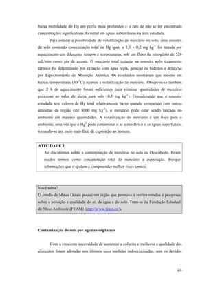69
baixa mobilidade do Hg em perfis mais profundos e o fato de não se ter encontrado
concentrações significativas do metal em águas subterrâneas na área estudada.
Para estudar a possibilidade de volatilização de mercúrio no solo, uma amostra
de solo contendo concentração total de Hg igual a 1,3 ± 0,2 mg kg-1
foi tratada por
aquecimento em diferentes tempos e temperaturas, sob um fluxo de nitrogênio de 526
mL/min como gás de arraste. O mercúrio total restante na amostra após tratamento
térmico foi determinado por extração com água régia, geração de hidretos e detecção
por Espectrometria de Absorção Atômica. Os resultados mostraram que mesmo em
baixas temperaturas (30 0
C) ocorreu a volatilização de mercúrio. Observou-se também
que 2 h de aquecimento foram suficientes para eliminar quantidades de mercúrio
próximas ao valor de alerta para solo (0,5 mg kg-1
). Considerando que a amostra
estudada tem valores de Hg total relativamente baixo quando comparado com outras
amostras da região (até 8000 mg kg-1
), o mercúrio pode estar sendo lançado no
ambiente em maiores quantidades. A volatilização do mercúrio é um risco para o
ambiente, uma vez que o Hg0
pode contaminar o ar atmosférico e as águas superficiais,
tornando-se um meio mais fácil de exposição ao homem.
ATIVIDADE 3
Ao discutirmos sobre a contaminação de mercúrio no solo de Descoberto, foram
usados termos como concentração total de mercúrio e especiação. Busque
informações que o ajudem a compreender melhor esses termos.
Você sabia?
O estado de Minas Gerais possui um órgão que promove e realiza estudos e pesquisas
sobre a poluição e qualidade do ar, da água e do solo. Trata-se da Fundação Estadual
do Meio Ambiente (FEAM) (http://www.feam.br/).
Contaminação do solo por agentes orgânicos
Com a crescente necessidade de aumentar a colheita e melhorar a qualidade dos
alimentos foram adotadas nos últimos anos medidas indiscriminadas, sem os devidos
 