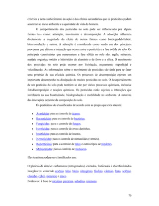 70
critérios e sem conhecimento da ação e dos efeitos secundários que os pesticidas podem
acarretar ao meio ambiente e a qualidade de vida do homem.
O comportamento dos pesticidas no solo pode ser influenciado por alguns
fatores tais como: adsorção, movimento e decomposição. A adsorção influencia
diretamente a magnitude do efeito de outros fatores como biodegradabilidade,
bioacumulação e outros. A adsorção é considerada como sendo um dos principais
processos que afetam a interação que ocorre entre o pesticida e a fase sólida do solo. Os
principais constituintes que representam a fase sólida no solo são: argila, minerais,
matéria orgânica, óxidos e hidróxidos de alumínio e de ferro e a sílica. O movimento
dos pesticidas no solo pode ocorrer por lixiviação, escoamento superficial e
volatilização. As informações sobre o movimento de pesticidas são úteis para se fazer
uma previsão da sua eficácia química. Os processos de decomposição operam um
importante desempenho na dissipação de muitos pesticidas no solo. O desaparecimento
de um pesticida do solo pode também se dar por vários processos químicos, inclusive
fotodecomposição e reações químicas. Os pesticidas estão sujeitos a interações que
interferem na sua bioatividade, biodegradação e mobilidade no ambiente. A natureza
das interações depende da composição do solo.
Os pesticidas são classificados de acordo com as pragas que eles atacam:
• Acaricidas: para o controle de ácaros.
• Bactericidas: para o controle de bactérias.
• Fungicidas: para o controle de fungos.
• Herbicidas: para o controle de ervas daninhas.
• Inseticidas: para o controle de insetos.
• Nematicidas: para o controle de nematóides (vermes).
• Rodenticidas: para o controle de ratos e outros tipos de roedores.
• Moluscicidas: para o controle de moluscos.
Eles também podem ser classificados em:
Orgânicos de síntese: carbamatos (nitrogenados), clorados, fosforados e clorofosforados.
Inorgânicos: contendo arsênio, tálio, bário, nitrogênio, fósforo, cádmio, ferro, selênio,
chumbo, cobre, mercúrio e zinco.
Botânicos: à base de nicotina, piretrina, sabadina, rotenona.
 