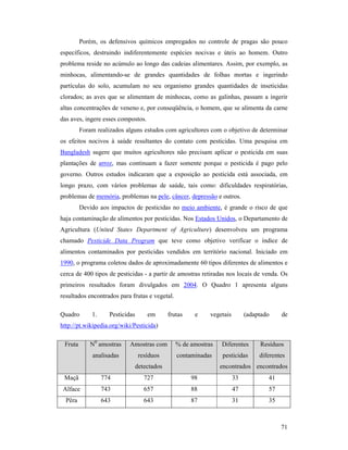 71
Porém, os defensivos químicos empregados no controle de pragas são pouco
específicos, destruindo indiferentemente espécies nocivas e úteis ao homem. Outro
problema reside no acúmulo ao longo das cadeias alimentares. Assim, por exemplo, as
minhocas, alimentando-se de grandes quantidades de folhas mortas e ingerindo
partículas do solo, acumulam no seu organismo grandes quantidades de inseticidas
clorados; as aves que se alimentam de minhocas, como as galinhas, passam a ingerir
altas concentrações de veneno e, por conseqüência, o homem, que se alimenta da carne
das aves, ingere esses compostos.
Foram realizados alguns estudos com agricultores com o objetivo de determinar
os efeitos nocivos à saúde resultantes do contato com pesticidas. Uma pesquisa em
Bangladesh sugere que muitos agricultores não precisam aplicar o pesticida em suas
plantações de arroz, mas continuam a fazer somente porque o pesticida é pago pelo
governo. Outros estudos indicaram que a exposição ao pesticida está associada, em
longo prazo, com vários problemas de saúde, tais como: dificuldades respiratórias,
problemas de memória, problemas na pele, câncer, depressão e outros.
Devido aos impactos de pesticidas no meio ambiente, é grande o risco de que
haja contaminação de alimentos por pesticidas. Nos Estados Unidos, o Departamento de
Agricultura (United States Department of Agriculture) desenvolveu um programa
chamado Pesticide Data Program que teve como objetivo verificar o índice de
alimentos contaminados por pesticidas vendidos em território nacional. Iniciado em
1990, o programa coletou dados de aproximadamente 60 tipos diferentes de alimentos e
cerca de 400 tipos de pesticidas - a partir de amostras retiradas nos locais de venda. Os
primeiros resultados foram divulgados em 2004. O Quadro 1 apresenta alguns
resultados encontrados para frutas e vegetal.
Quadro 1. Pesticidas em frutas e vegetais (adaptado de
http://pt.wikipedia.org/wiki/Pesticida)
Fruta N0
amostras
analisadas
Amostras com
resíduos
detectados
% de amostras
contaminadas
Diferentes
pesticidas
encontrados
Resíduos
diferentes
encontrados
Maçã 774 727 98 33 41
Alface 743 657 88 47 57
Pêra 643 643 87 31 35
 