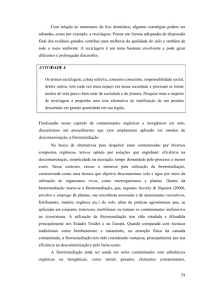73
Com relação ao tratamento do lixo doméstico, algumas estratégias podem ser
adotadas, como por exemplo, a reciclagem. Pensar em formas adequadas de disposição
final dos resíduos gerados contribui para melhoria da qualidade do solo e também de
todo o meio ambiente. A reciclagem é um tema bastante envolvente e pode gerar
diferentes e prolongadas discussões.
ATIVIDADE 4
Os termos reciclagem, coleta seletiva, consumo consciente, responsabilidade social,
dentre outros, tem cada vez mais espaço em nossa sociedade e precisam se tornar
modos de vida para o bem estar da sociedade e do planeta. Pesquise mais a respeito
de reciclagem e proponha uma rota alternativa de reutilização de um produto
descartado em grande quantidade em sua região.
Finalizando nosso capítulo de contaminantes orgânicos e inorgânicos em solo,
discutiremos um procedimento que vem amplamente aplicado em estudos de
descontaminação, a fitorremediação.
Na busca de alternativas para despoluir áreas contaminadas por diversos
compostos orgânicos, tem-se optado por soluções que englobam: eficiência na
descontaminação, simplicidade na execução, tempo demandado pelo processo e menor
custo. Nesse contexto, cresce o interesse pela utilização da biorremediação,
caracterizada como uma técnica que objetiva descontaminar solo e água por meio da
utilização de organismos vivos, como microrganismos e plantas. Dentro da
biorremediação insere-se a fitorremediação, que, segundo Accioly & Siqueira (2000),
envolve o emprego de plantas, sua microbiota associada e de amenizantes (corretivos,
fertilizantes, matéria orgânica etc.) do solo, além de práticas agronômicas que, se
aplicadas em conjunto, removem, imobilizam ou tornam os contaminantes inofensivos
ao ecossistema. A utilização da fitorremediação tem sido estudada e difundida
principalmente nos Estados Unidos e na Europa. Quando comparada com técnicas
tradicionais como bombeamento e tratamento, ou remoção física da camada
contaminada, a fitorremediação tem sido considerada vantajosa, principalmente por sua
eficiência na descontaminação e pelo baixo custo.
A fitorremediação pode ser usada em solos contaminados com substâncias
orgânicas ou inorgânicas, como metais pesados, elementos contaminantes,
 