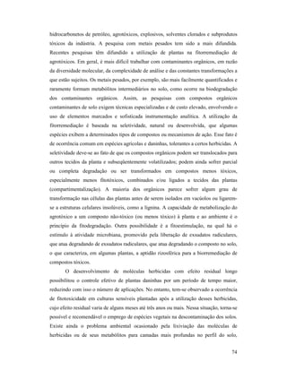 74
hidrocarbonetos de petróleo, agrotóxicos, explosivos, solventes clorados e subprodutos
tóxicos da indústria. A pesquisa com metais pesados tem sido a mais difundida.
Recentes pesquisas têm difundido a utilização de plantas na fitorremediação de
agrotóxicos. Em geral, é mais difícil trabalhar com contaminantes orgânicos, em razão
da diversidade molecular, da complexidade de análise e das constantes transformações a
que estão sujeitos. Os metais pesados, por exemplo, são mais facilmente quantificados e
raramente formam metabólitos intermediários no solo, como ocorre na biodegradação
dos contaminantes orgânicos. Assim, as pesquisas com compostos orgânicos
contaminantes de solo exigem técnicas especializadas e de custo elevado, envolvendo o
uso de elementos marcados e sofisticada instrumentação analítica. A utilização da
fitorremediação é baseada na seletividade, natural ou desenvolvida, que algumas
espécies exibem a determinados tipos de compostos ou mecanismos de ação. Esse fato é
de ocorrência comum em espécies agrícolas e daninhas, tolerantes a certos herbicidas. A
seletividade deve-se ao fato de que os compostos orgânicos podem ser translocados para
outros tecidos da planta e subseqüentemente volatilizados; podem ainda sofrer parcial
ou completa degradação ou ser transformados em compostos menos tóxicos,
especialmente menos fitotóxicos, combinados e/ou ligados a tecidos das plantas
(compartimentalização). A maioria dos orgânicos parece sofrer algum grau de
transformação nas células das plantas antes de serem isolados em vacúolos ou ligarem-
se a estruturas celulares insolúveis, como a lignina. A capacidade de metabolização do
agrotóxico a um composto não-tóxico (ou menos tóxico) à planta e ao ambiente é o
princípio da fitodegradação. Outra possibilidade é a fitoestimulação, na qual há o
estímulo à atividade microbiana, promovido pela liberação de exsudatos radiculares,
que atua degradando de exsudatos radiculares, que atua degradando o composto no solo,
o que caracteriza, em algumas plantas, a aptidão rizosférica para a biorremediação de
compostos tóxicos.
O desenvolvimento de moléculas herbicidas com efeito residual longo
possibilitou o controle efetivo de plantas daninhas por um período de tempo maior,
reduzindo com isso o número de aplicações. No entanto, tem-se observado a ocorrência
de fitotoxicidade em culturas sensíveis plantadas após a utilização desses herbicidas,
cujo efeito residual varia de alguns meses até três anos ou mais. Nessa situação, torna-se
possível e recomendável o emprego de espécies vegetais na descontaminação dos solos.
Existe ainda o problema ambiental ocasionado pela lixiviação das moléculas de
herbicidas ou de seus metabólitos para camadas mais profundas no perfil do solo,
 