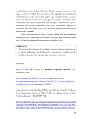 75
podendo atingir o lençol de água subterrâneo. Quando o produto permanece por mais
tempo no solo sem ser adsorvido aos colóides do solo, degradado e/ou mineralizado, a
possibilidade de lixiviação é maior. Isso comprova que o comportamento do herbicida
no solo será influenciado, entre outros fatores, pelas suas próprias características. Solos
contaminados com herbicidas apresentam certas limitações à fitorremediação, quando
comparados com aqueles contaminados com outros contaminantes orgânicos ou
inorgânicos, por serem, muitas vezes, tóxicos às plantas, principalmente onde ocorrem
misturas desses compostos.
Embora ainda incipiente no Brasil, já existem estudos sobre algumas espécies
agrícolas cultivadas e espécies silvestres ou nativas da própria área contaminada, com o
objetivo de selecionar espécies eficientes na fitorremediação do solo.
ATIVIDADE 5
O texto acima descreve que a fitorremediação é vantajosa quando comparada com
as técnicas tradicionais como bombeamento e tratamento, ou remoção física da
camada contaminada. Descreva os princípios desses dois tratamentos.
Referências
Rocha, J.C., Rosa, A.H., Cardoso, A.A., Introdução à Química Ambiental, 2a
Ed.,
Porto Alegre, 2009.
http://pt.wikipedia.org/wiki/H%C3%BAmus, acessada em 10/04/2011.
http://sistemasdeproducao.cnptia.embrapa.br/FontesHTML/Uva/UvasViniferasRegioes
ClimaTemperado/solo.htm, acessada em 29/03/2011.
Fadigas, F. de S., Amaral-Sobrinho, N.M.B., Mazur, N., dos Anjos, L.H.C., Freixo,
A.A., Concentrações Naturais de Metais Pesados em Algumas Classes de Solos
Brasileiros, Bragantia, 61(2), 151-159, 2002.
http://www.periodicos.capes.gov.br/?option=com_pmetabusca&mn=88&smn=88&type
=m&metalib=aHR0cDovL2J1c2NhZG9yLnBlcmlvZGljb3MuY2FwZXMuZ292LmJyL
1Y%2FaW5zdGl0dXRlPUNBUEVTJnBvcnRhbD1OT1ZPJm5ld19sbmc9UE9SJmZ1b
 