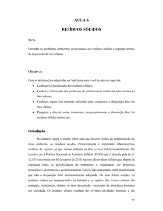 77
AULA 6
RESÍDUOS SÓLIDOS
Meta
Entender os problemas ambientais relacionados aos resíduos sólidos e algumas formas
de disposição de lixo urbano.
Objetivos
Com as informações adquiridas ao final desta aula, você deverá ser capaz de:
• Conhecer a classificação dos resíduos sólidos;
• Conhecer a dimensão dos problemas de contaminação ambiental relacionados ao
lixo urbano;
• Conhecer alguns dos sistemas utilizados para tratamento e disposição final do
lixo urbano;
• Pesquisar e discutir sobre tratamento, reaproveitamento e disposição final de
resíduos sólidos industriais.
Introdução
Iniciaremos agora o estudo sobre uma das maiores fontes de contaminação do
meio ambiente, os resíduos sólidos. Primeiramente é importante diferenciarmos
resíduos de rejeitos, já que muitos utilizam os dois termos indiscriminadamente. De
acordo com a Política Nacional de Resíduos Sólidos (PNRS) que é descrita pela lei nº
12.305 sancionada em 02 de agosto de 2010, rejeitos são resíduos sólidos que, depois de
esgotadas todas as possibilidades de tratamento e recuperação por processos
tecnológicos disponíveis e economicamente viáveis, não apresentam outra possibilidade
que não a disposição final ambientalmente adequada. De uma forma simples, os
resíduos podem ser reaproveitados ou tratados e os rejeitos não. Esses resíduos são
materiais, substâncias, objetos ou bens descartados resultantes de atividades humanas
em sociedade. Os resíduos sólidos resultam das diversas atividades humanas e são
 
